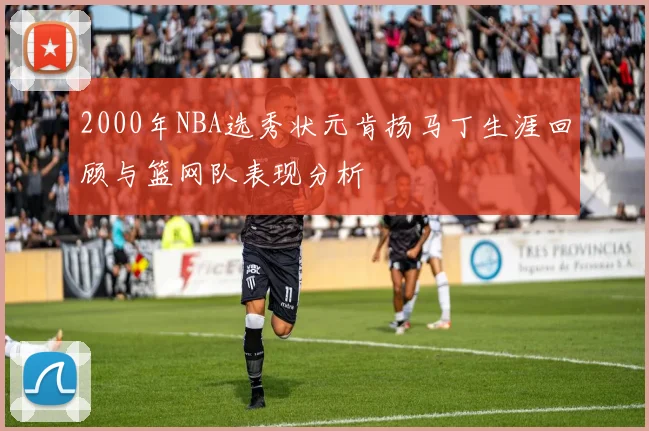 2000年NBA选秀状元肯扬马丁生涯回顾与篮网队表现分析