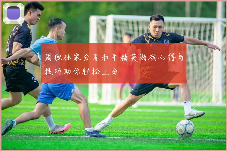 周敏独家分享和平精英游戏心得与技巧助你轻松上分