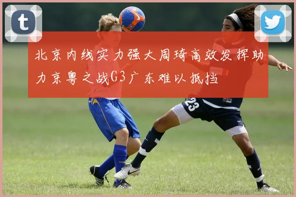 北京内线实力强大周琦高效发挥助力京粤之战G3广东难以抵挡
