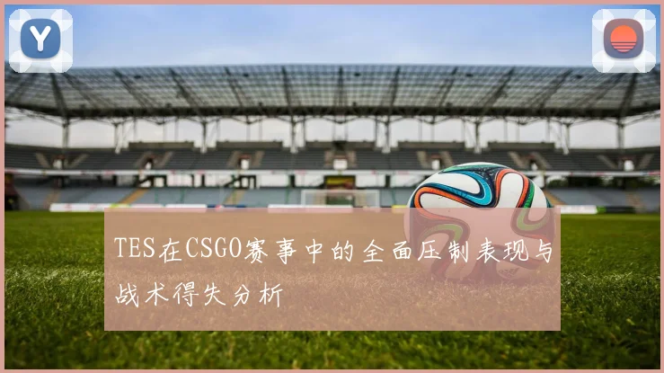 TES在CSGO赛事中的全面压制表现与战术得失分析
