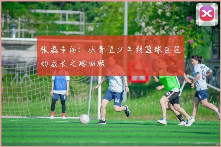 张磊专访：从青涩少年到篮球巨星的成长之路回顾