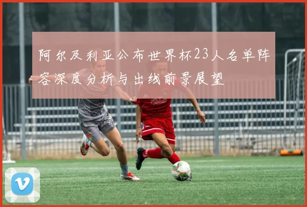 阿尔及利亚公布世界杯23人名单阵容深度分析与出线前景展望