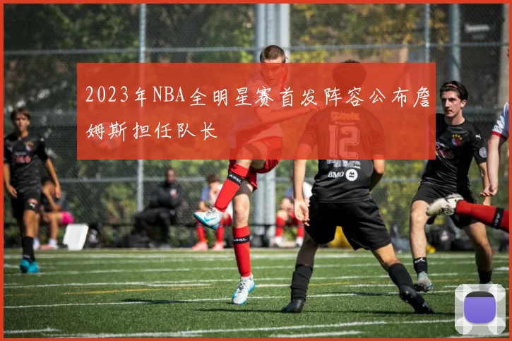 2023年NBA全明星赛首发阵容公布詹姆斯担任队长