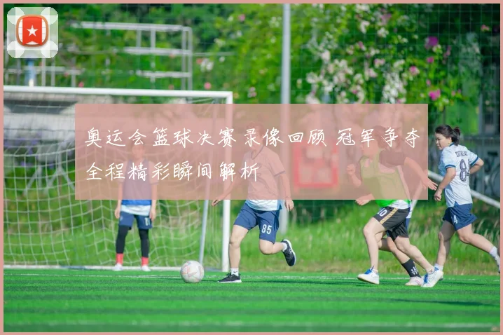 奥运会篮球决赛录像回顾 冠军争夺全程精彩瞬间解析