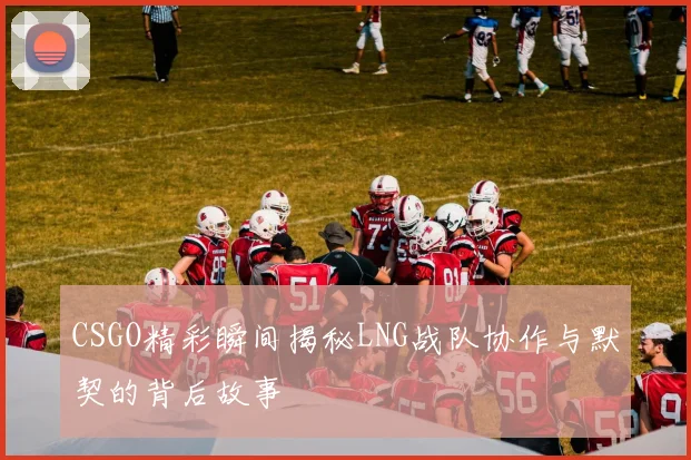 CSGO精彩瞬间揭秘LNG战队协作与默契的背后故事