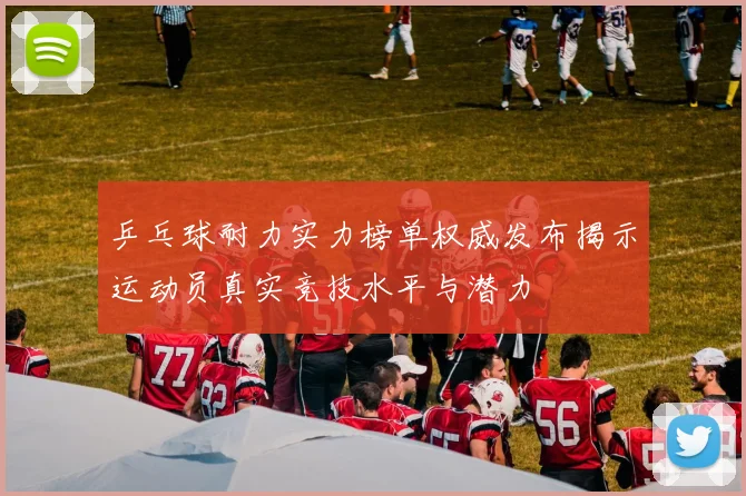 乒乓球耐力实力榜单权威发布揭示运动员真实竞技水平与潜力